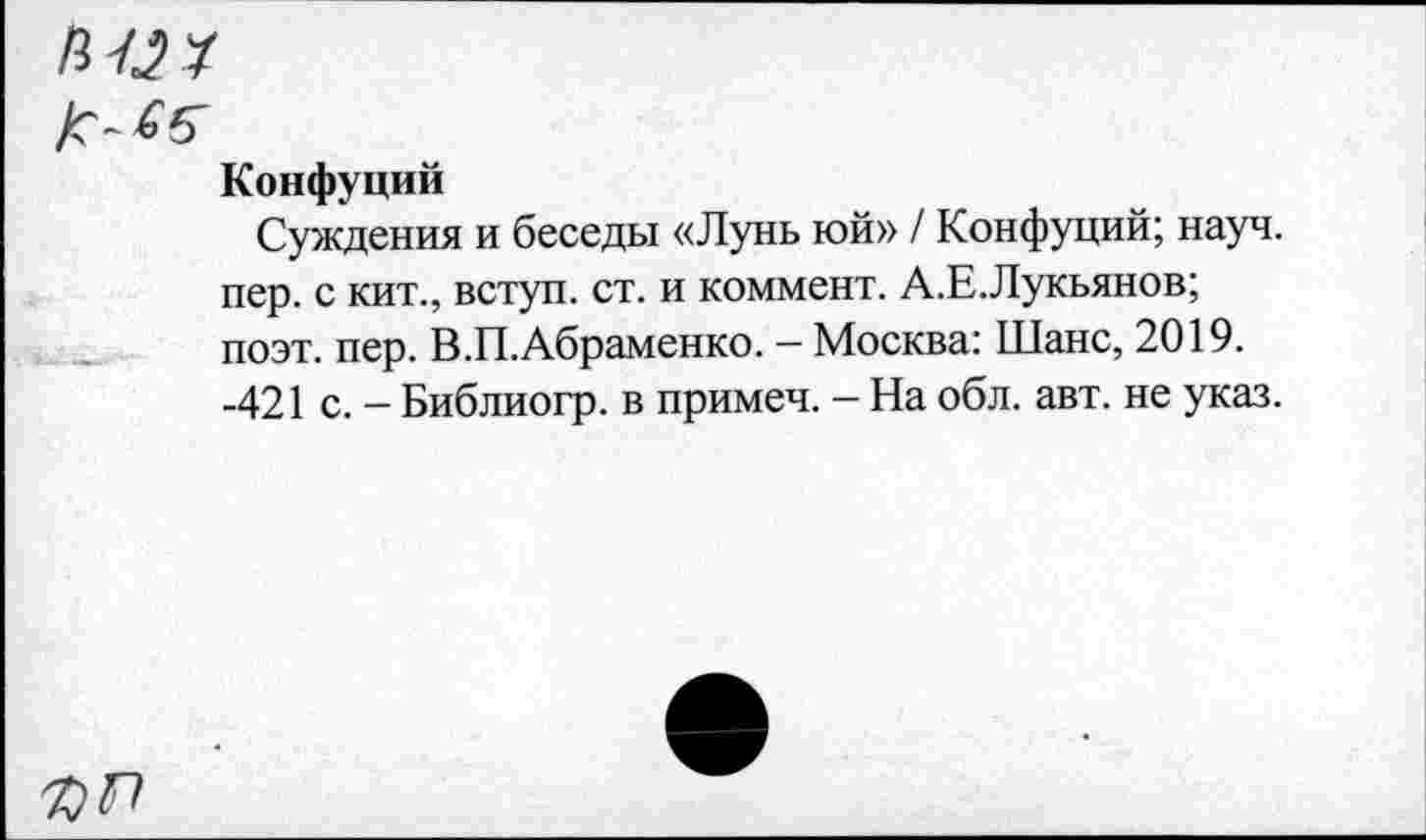 ﻿них
Конфуций
Суждения и беседы «Лунь юй» / Конфуций; науч, пер. с кит., вступ. ст. и коммент. А.Е.Лукьянов; поэт. пер. В.П.Абраменко. - Москва: Шанс, 2019. -421 с. - Библиогр. в примеч. - На обл. авт. не указ.
